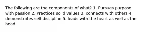 The following are the components of what? 1. Pursues purpose with passion 2. Practices solid values 3. connects with others 4. demonstrates self discipline 5. leads with <a href='https://www.questionai.com/knowledge/kya8ocqc6o-the-heart' class='anchor-knowledge'>the heart</a> as well as the head