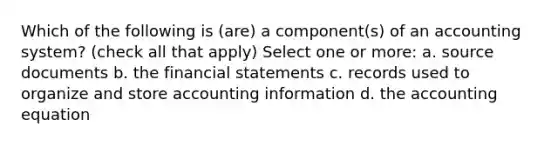 Which of the following is (are) a component(s) of an accounting system? (check all that apply) Select one or more: a. source documents b. the financial statements c. records used to organize and store accounting information d. the accounting equation