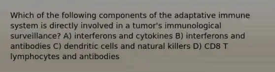 Which of the following components of the adaptative immune system is directly involved in a tumor's immunological surveillance? A) interferons and cytokines B) interferons and antibodies C) dendritic cells and natural killers D) CD8 T lymphocytes and antibodies