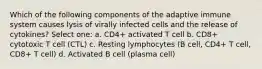 Which of the following components of the adaptive immune system causes lysis of virally infected cells and the release of cytokines? Select one: a. CD4+ activated T cell b. CD8+ cytotoxic T cell (CTL) c. Resting lymphocytes (B cell, CD4+ T cell, CD8+ T cell) d. Activated B cell (plasma cell)