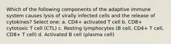 Which of the following components of the adaptive immune system causes lysis of virally infected cells and the release of cytokines? Select one: a. CD4+ activated T cell b. CD8+ cytotoxic T cell (CTL) c. Resting lymphocytes (B cell, CD4+ T cell, CD8+ T cell) d. Activated B cell (plasma cell)