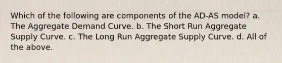 Which of the following are components of the AD-AS model? a. The Aggregate Demand Curve. b. The Short Run Aggregate Supply Curve. c. The Long Run Aggregate Supply Curve. d. All of the above.