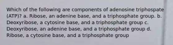 Which of the following are components of adenosine triphospate (ATP)? a. Ribose, an adenine base, and a triphosphate group. b. Deoxyribose, a cytosine base, and a triphosphate group c. Deoxyribose, an adenine base, and a triphosphate group d. Ribose, a cytosine base, and a triphosphate group