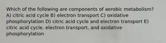 Which of the following are components of aerobic metabolism? A) citric acid cycle B) electron transport C) oxidative phosphorylation D) citric acid cycle and electron transport E) citric acid cycle, electron transport, and oxidative phosphorylation