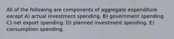 All of the following are components of aggregate expenditure except A) actual investment spending. B) government spending. C) net export spending. D) planned investment spending. E) consumption spending.