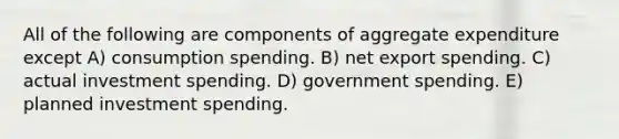 All of the following are components of aggregate expenditure except A) consumption spending. B) net export spending. C) actual investment spending. D) government spending. E) planned investment spending.