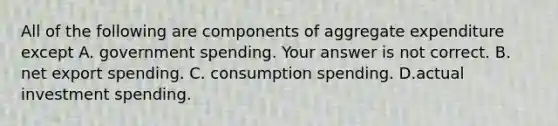 All of the following are components of aggregate expenditure except A. government spending. Your answer is not correct. B. net export spending. C. consumption spending. D.actual investment spending.