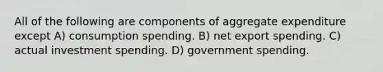 All of the following are components of aggregate expenditure except A) consumption spending. B) net export spending. C) actual investment spending. D) government spending.