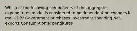 Which of the following components of the aggregate expenditures model is considered to be dependent on changes in real GDP? Government purchases Investment spending Net exports Consumption expenditures