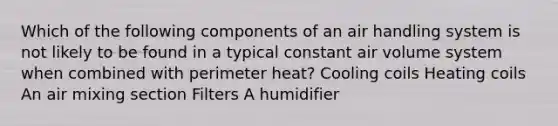 Which of the following components of an air handling system is not likely to be found in a typical constant air volume system when combined with perimeter heat? Cooling coils Heating coils An air mixing section Filters A humidifier