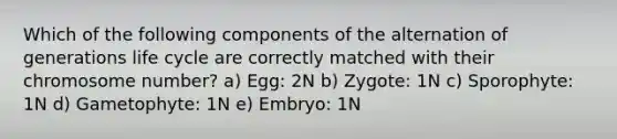 Which of the following components of the alternation of generations life cycle are correctly matched with their chromosome number? a) Egg: 2N b) Zygote: 1N c) Sporophyte: 1N d) Gametophyte: 1N e) Embryo: 1N