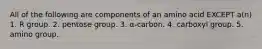 All of the following are components of an amino acid EXCEPT a(n) 1. R group. 2. pentose group. 3. α-carbon. 4. carboxyl group. 5. amino group.