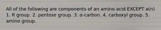 All of the following are components of an amino acid EXCEPT a(n) 1. R group. 2. pentose group. 3. α-carbon. 4. carboxyl group. 5. amino group.