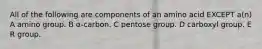 All of the following are components of an amino acid EXCEPT a(n) A amino group. B α-carbon. C pentose group. D carboxyl group. E R group.