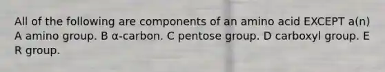 All of the following are components of an amino acid EXCEPT a(n) A amino group. B α-carbon. C pentose group. D carboxyl group. E R group.