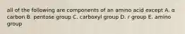 all of the following are components of an amino acid except A. α carbon B. pentose group C. carboxyl group D. r group E. amino group