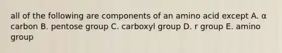 all of the following are components of an amino acid except A. α carbon B. pentose group C. carboxyl group D. r group E. amino group