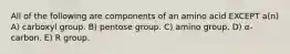 All of the following are components of an amino acid EXCEPT a(n) A) carboxyl group. B) pentose group. C) amino group. D) α-carbon. E) R group.