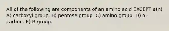 All of the following are components of an amino acid EXCEPT a(n) A) carboxyl group. B) pentose group. C) amino group. D) α-carbon. E) R group.