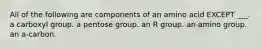 All of the following are components of an amino acid EXCEPT ___. a carboxyl group. a pentose group. an R group. an amino group. an a-carbon.