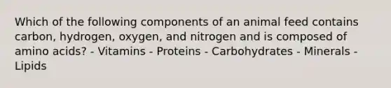 Which of the following components of an animal feed contains carbon, hydrogen, oxygen, and nitrogen and is composed of amino acids? - Vitamins - Proteins - Carbohydrates - Minerals - Lipids