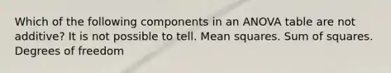Which of the following components in an ANOVA table are not additive? It is not possible to tell. Mean squares. Sum of squares. Degrees of freedom