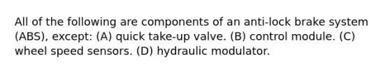 All of the following are components of an anti-lock brake system (ABS), except: (A) quick take-up valve. (B) control module. (C) wheel speed sensors. (D) hydraulic modulator.