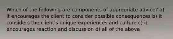 Which of the following are components of appropriate advice? a) it encourages the client to consider possible consequences b) it considers the client's unique experiences and culture c) it encourages reaction and discussion d) all of the above