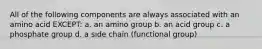 All of the following components are always associated with an amino acid EXCEPT: a. an amino group b. an acid group c. a phosphate group d. a side chain (functional group)