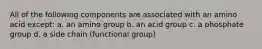 All of the following components are associated with an amino acid except: a. an amino group b. an acid group c. a phosphate group d. a side chain (functional group)