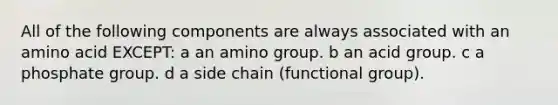 All of the following components are always associated with an amino acid EXCEPT: a an amino group. b an acid group. c a phosphate group. d a side chain (functional group).