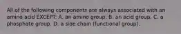 All of the following components are always associated with an amino acid EXCEPT: A. an amino group. B. an acid group. C. a phosphate group. D. a side chain (functional group).