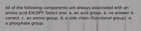 All of the following components are always associated with an amino acid EXCEPT: Select one: a. an acid group. b. no answer is correct. c. an amino group. d. a side chain (functional group). e. a phosphate group.