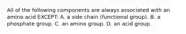 All of the following components are always associated with an amino acid EXCEPT: A. a side chain (functional group). B. a phosphate group. C. an amino group. D. an acid group.