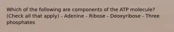 Which of the following are components of the ATP molecule? (Check all that apply) - Adenine - Ribose - Deoxyribose - Three phosphates