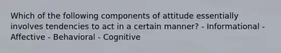 Which of the following components of attitude essentially involves tendencies to act in a certain manner? - Informational - Affective - Behavioral - Cognitive