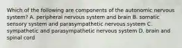 Which of the following are components of the autonomic nervous system? A. peripheral nervous system and brain B. somatic sensory system and parasympathetic nervous system C. sympathetic and parasympathetic nervous system D. brain and spinal cord