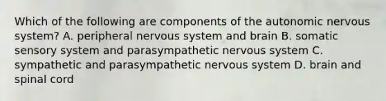 Which of the following are components of the autonomic nervous system? A. peripheral nervous system and brain B. somatic sensory system and parasympathetic nervous system C. sympathetic and parasympathetic nervous system D. brain and spinal cord