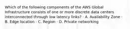 Which of the following components of the AWS Global Infrastructure consists of one or more discrete data centers interconnected through low latency links? · A. Availability Zone · B. Edge location · C. Region · D. Private networking