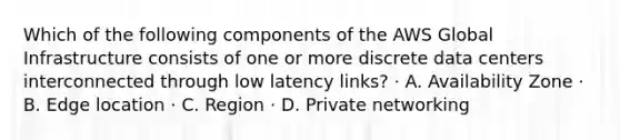 Which of the following components of the AWS Global Infrastructure consists of one or more discrete data centers interconnected through low latency links? · A. Availability Zone · B. Edge location · C. Region · D. Private networking