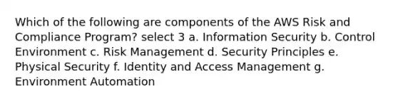 Which of the following are components of the AWS Risk and Compliance Program? select 3 a. Information Security b. Control Environment c. Risk Management d. Security Principles e. Physical Security f. Identity and Access Management g. Environment Automation