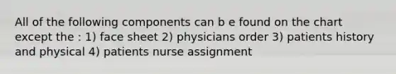 All of the following components can b e found on the chart except the : 1) face sheet 2) physicians order 3) patients history and physical 4) patients nurse assignment