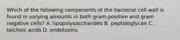 Which of the following components of the bacterial cell wall is found in varying amounts in both gram-positive and gram negative cells? A. lipopolysaccharides B. peptidoglycan C. teichoic acids D. endotoxins