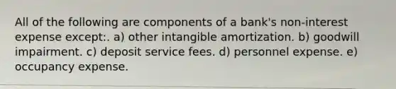 All of the following are components of a bank's non-interest expense except:. a) other intangible amortization. b) goodwill impairment. c) deposit service fees. d) personnel expense. e) occupancy expense.