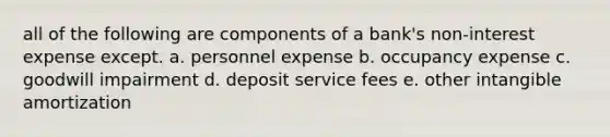 all of the following are components of a bank's non-interest expense except. a. personnel expense b. occupancy expense c. goodwill impairment d. deposit service fees e. other intangible amortization