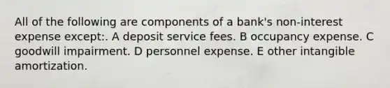 All of the following are components of a bank's non-interest expense except:. A deposit service fees. B occupancy expense. C goodwill impairment. D personnel expense. E other intangible amortization.