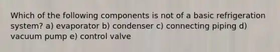 Which of the following components is not of a basic refrigeration system? a) evaporator b) condenser c) connecting piping d) vacuum pump e) control valve