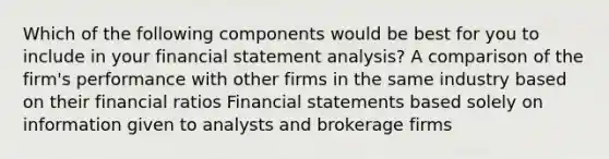 Which of the following components would be best for you to include in your financial statement analysis? A comparison of the firm's performance with other firms in the same industry based on their financial ratios <a href='https://www.questionai.com/knowledge/kFBJaQCz4b-financial-statements' class='anchor-knowledge'>financial statements</a> based solely on information given to analysts and brokerage firms