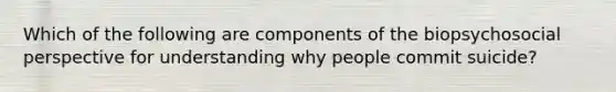 Which of the following are components of the biopsychosocial perspective for understanding why people commit suicide?