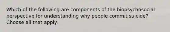 Which of the following are components of the biopsychosocial perspective for understanding why people commit suicide? Choose all that apply.